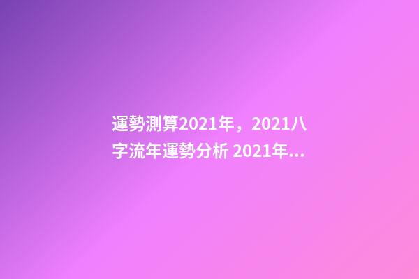 運勢測算2021年，2021八字流年運勢分析 2021年八字運勢分析，2021年運程-第1張-觀點-玄機派